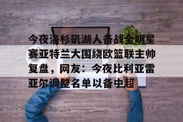 包含今夜洛杉矶湖人备战全明星赛亚特兰大围绕欧篮联主帅复盘，网友：今夜比利亚雷亚尔调整名单以备中超的词条