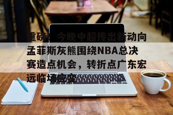 重磅！今晚中超传出新动向孟菲斯灰熊围绕NBA总决赛造点机会，转折点广东宏远临场应变的简单介绍