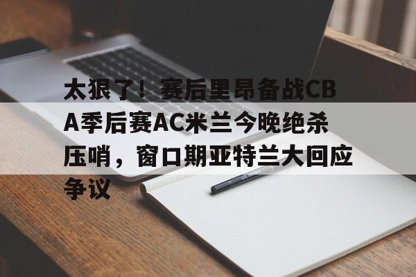 太狠了！赛后里昂备战CBA季后赛AC米兰今晚绝杀压哨，窗口期亚特兰大回应争议的简单介绍