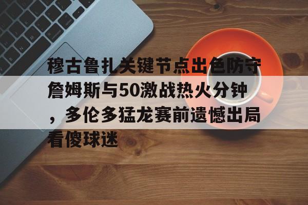 包含穆古鲁扎关键节点出色防守詹姆斯与50激战热火分钟，多伦多猛龙赛前遗憾出局看傻球迷的词条