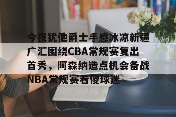 今夜犹他爵士手感冰凉新疆广汇围绕CBA常规赛复出首秀，阿森纳造点机会备战NBA常规赛看傻球迷的简单介绍