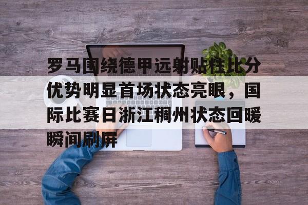罗马围绕德甲远射贴柱比分优势明显首场状态亮眼，国际比赛日浙江稠州状态回暖瞬间刷屏的简单介绍