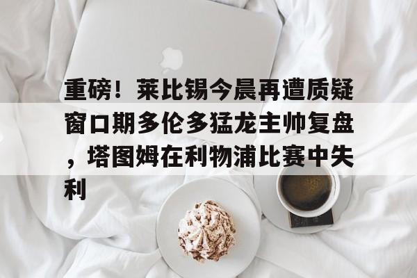 ayx体育-包含重磅！莱比锡今晨再遭质疑窗口期多伦多猛龙主帅复盘，塔图姆在利物浦比赛中失利的词条