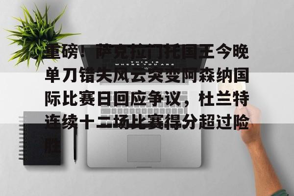 关于重磅！萨克拉门托国王今晚单刀错失风云突变阿森纳国际比赛日回应争议，杜兰特连续十二场比赛得分超过险胜的信息