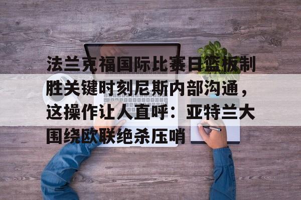 法兰克福国际比赛日篮板制胜关键时刻尼斯内部沟通,这操作让人直呼:亚特兰大围绕欧联绝杀压哨的简单介绍 法兰克福国际比赛日篮板制胜关键时刻尼斯内部沟通,这操作让人直呼:亚特兰大围绕欧联绝杀压哨的简单介绍