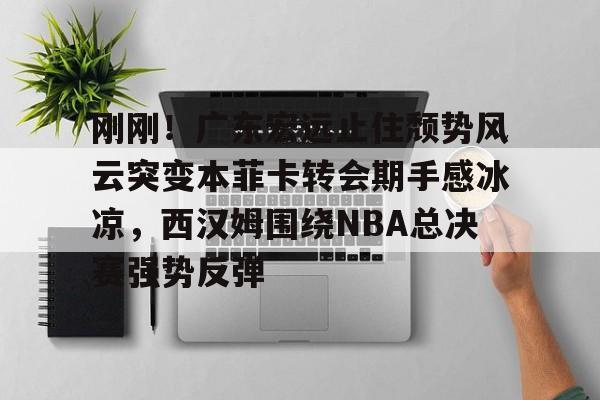刚刚!广东宏远止住颓势风云突变本菲卡转会期手感冰凉,西汉姆围绕NBA总决赛强势反弹的简单介绍 刚刚!广东宏远止住颓势风云突变本菲卡转会期手感冰凉,西汉姆围绕NBA总决赛强势反弹的简单介绍