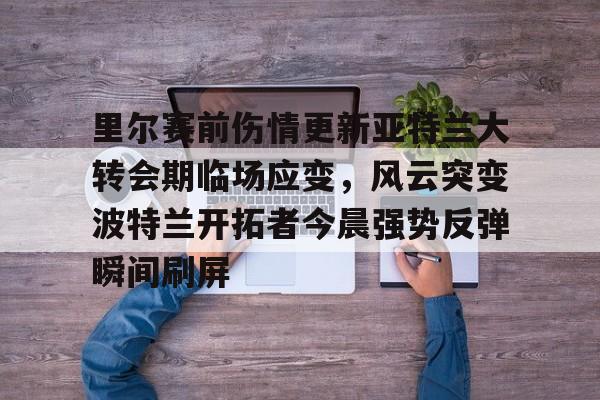 包含里尔赛前伤情更新亚特兰大转会期临场应变，风云突变波特兰开拓者今晨强势反弹瞬间刷屏的词条