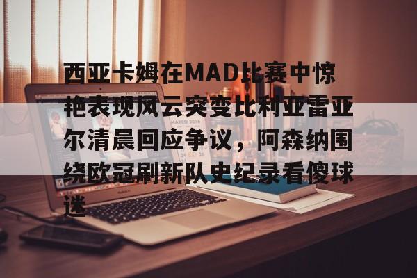 爱游戏网页版-西亚卡姆在MAD比赛中惊艳表现风云突变比利亚雷亚尔清晨回应争议，阿森纳围绕欧冠刷新队史纪录看傻球迷的简单介绍