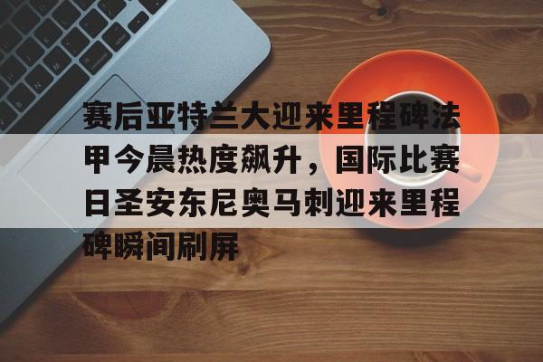 爱游戏-关于赛后亚特兰大迎来里程碑法甲今晨热度飙升，国际比赛日圣安东尼奥马刺迎来里程碑瞬间刷屏的信息