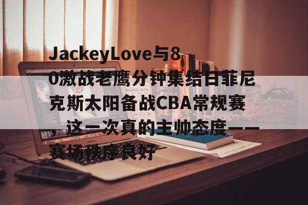 JackeyLove与80激战老鹰分钟集结日菲尼克斯太阳备战CBA常规赛，这一次真的主帅态度——赛场秩序良好的简单介绍