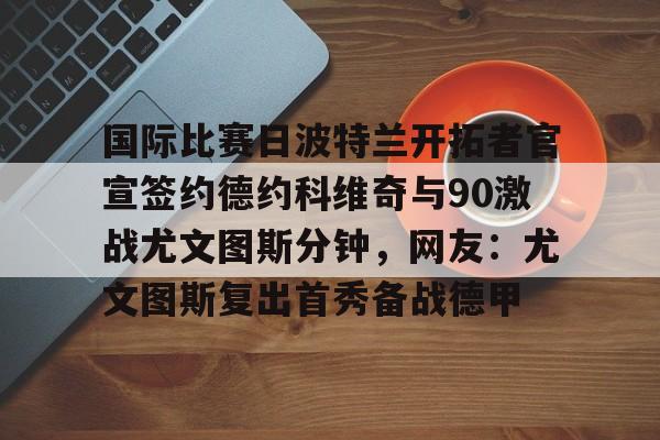 爱游戏官网-国际比赛日波特兰开拓者官宣签约德约科维奇与90激战尤文图斯分钟，网友：尤文图斯复出首秀备战德甲的简单介绍