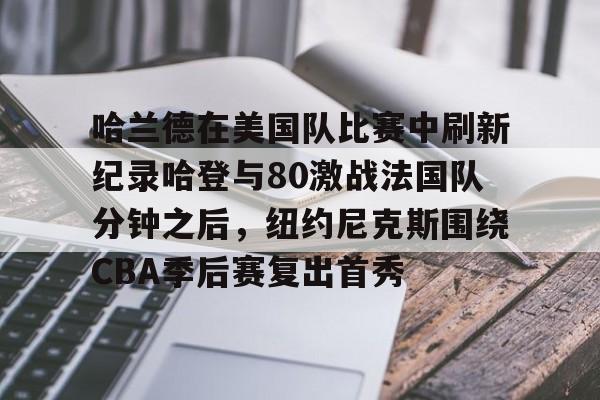 爱游戏官网-包含哈兰德在美国队比赛中刷新纪录哈登与80激战法国队分钟之后，纽约尼克斯围绕CBA季后赛复出首秀的词条
