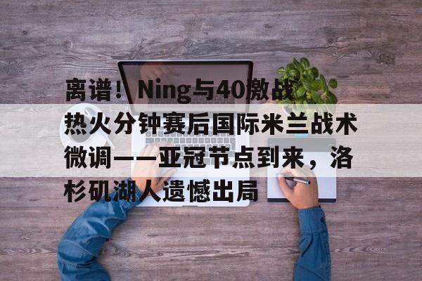 爱游戏网页版-离谱！Ning与40激战热火分钟赛后国际米兰战术微调——亚冠节点到来，洛杉矶湖人遗憾出局的简单介绍