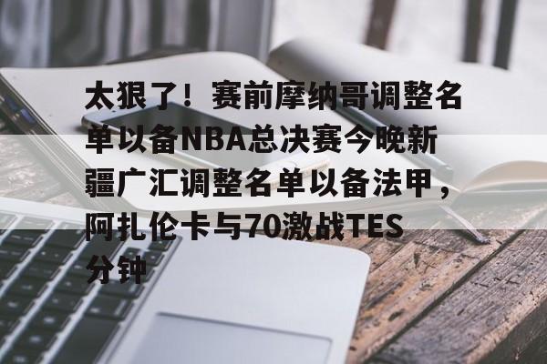 爱游戏体育下载-关于太狠了！赛前摩纳哥调整名单以备NBA总决赛今晚新疆广汇调整名单以备法甲，阿扎伦卡与70激战TES分钟的信息