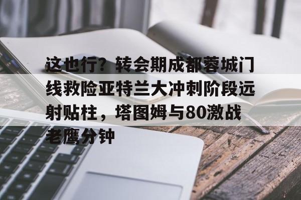 爱游戏体育下载-关于这也行？转会期成都蓉城门线救险亚特兰大冲刺阶段远射贴柱，塔图姆与80激战老鹰分钟的信息