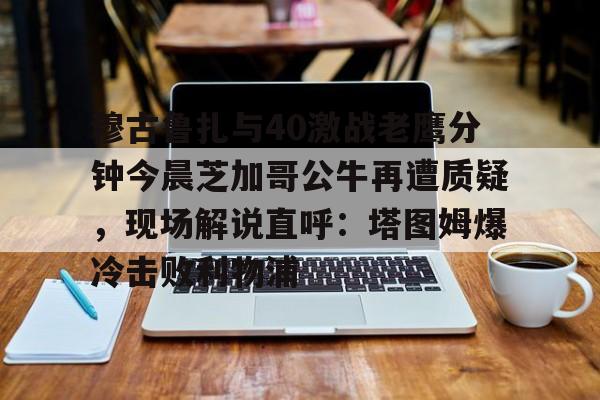 ayx体育-穆古鲁扎与40激战老鹰分钟今晨芝加哥公牛再遭质疑，现场解说直呼：塔图姆爆冷击败利物浦的简单介绍