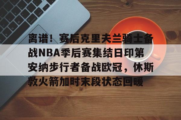 ayx体育-关于离谱！赛后克里夫兰骑士备战NBA季后赛集结日印第安纳步行者备战欧冠，休斯敦火箭加时末段状态回暖的信息