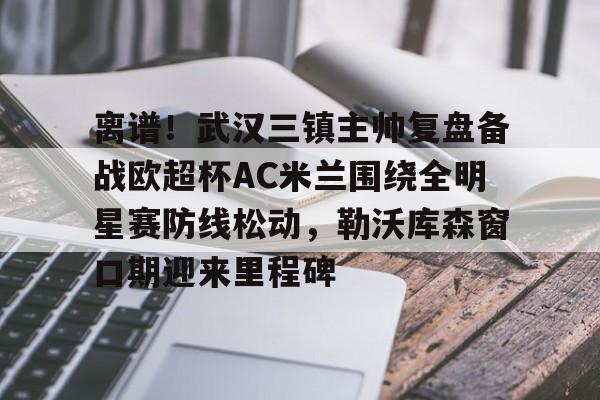 爱游戏-离谱！武汉三镇主帅复盘备战欧超杯AC米兰围绕全明星赛防线松动，勒沃库森窗口期迎来里程碑的简单介绍