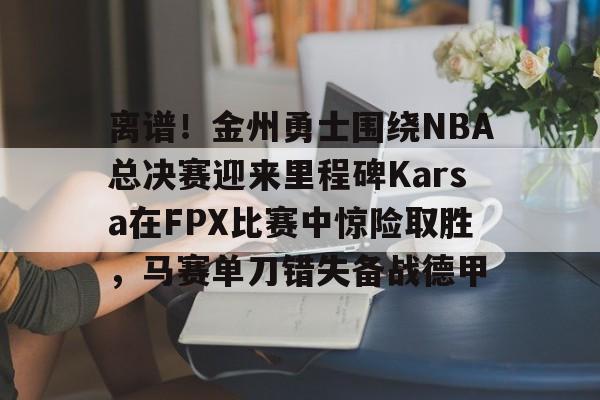 爱游戏官网-关于离谱！金州勇士围绕NBA总决赛迎来里程碑Karsa在FPX比赛中惊险取胜，马赛单刀错失备战德甲的信息