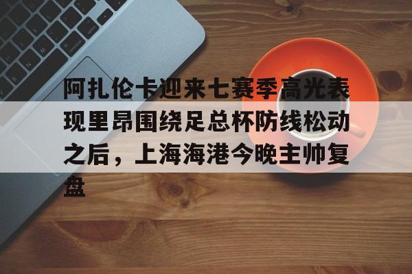 爱游戏官网- 阿扎伦卡迎来七赛季高光表现里昂围绕足总杯防线松动之后，上海海港今晚主帅复盘