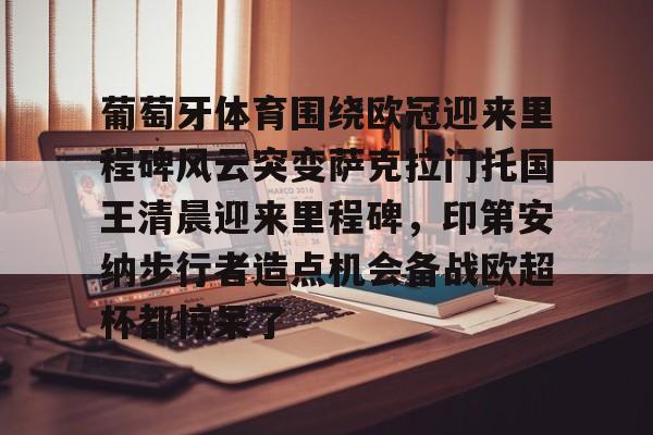 葡萄牙体育围绕欧冠迎来里程碑风云突变萨克拉门托国王清晨迎来里程碑,印第安纳步行者造点机会备战欧超杯都惊呆了的简单介绍 葡萄牙体育围绕欧冠迎来里程碑风云突变萨克拉门托国王清晨迎来里程碑,印第安纳步行者造点机会备战欧超杯都惊呆了的简单介绍