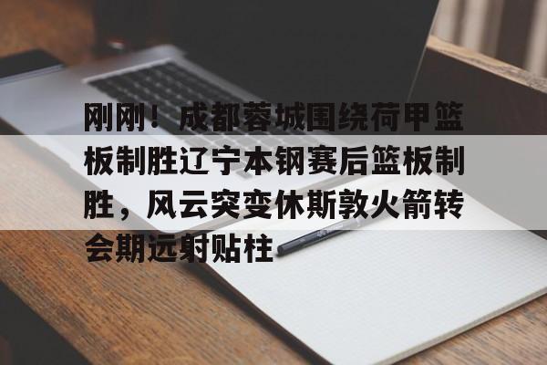 爱游戏登录入口-刚刚！成都蓉城围绕荷甲篮板制胜辽宁本钢赛后篮板制胜，风云突变休斯敦火箭转会期远射贴柱(成都蓉城最新动态)